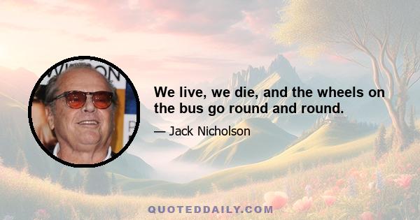 We live, we die, and the wheels on the bus go round and round.