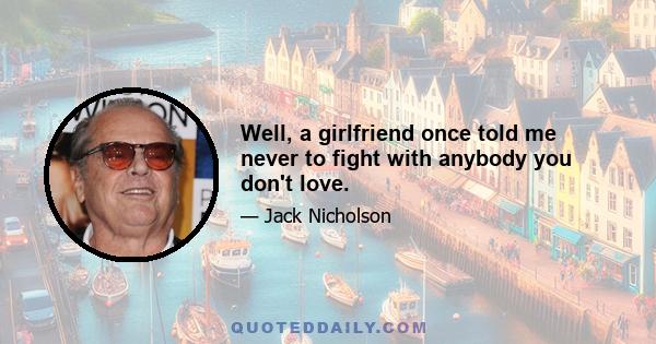 Well, a girlfriend once told me never to fight with anybody you don't love.