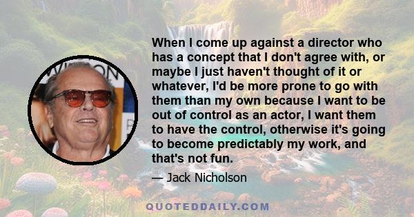 When I come up against a director who has a concept that I don't agree with, or maybe I just haven't thought of it or whatever, I'd be more prone to go with them than my own because I want to be out of control as an