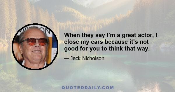 When they say I'm a great actor, I close my ears because it's not good for you to think that way.