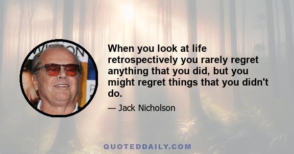 When you look at life retrospectively you rarely regret anything that you did, but you might regret things that you didn't do.