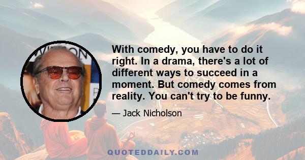 With comedy, you have to do it right. In a drama, there's a lot of different ways to succeed in a moment. But comedy comes from reality. You can't try to be funny.