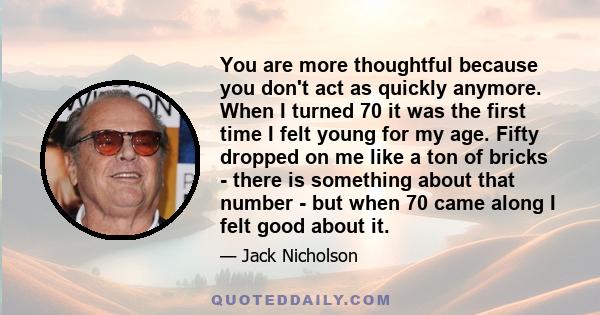 You are more thoughtful because you don't act as quickly anymore. When I turned 70 it was the first time I felt young for my age. Fifty dropped on me like a ton of bricks - there is something about that number - but