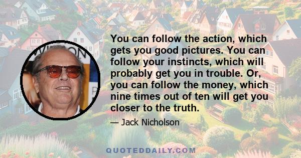 You can follow the action, which gets you good pictures. You can follow your instincts, which will probably get you in trouble. Or, you can follow the money, which nine times out of ten will get you closer to the truth.