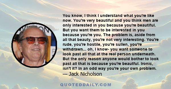 You know, I think I understand what you're like now. You're very beautiful and you think men are only interested in you because you're beautiful. But you want them to be interested in you because you're you. The problem 