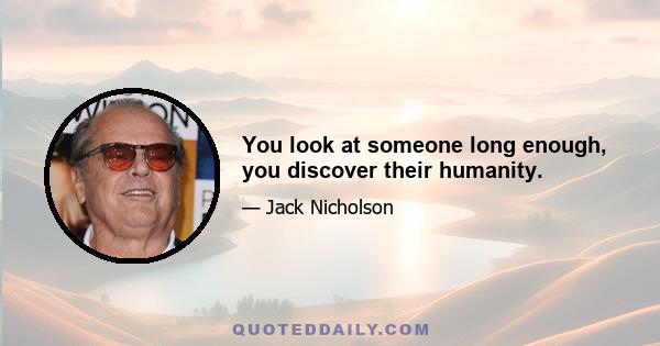 You look at someone long enough, you discover their humanity.