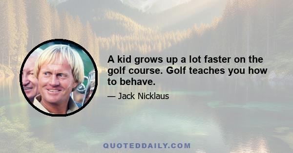 A kid grows up a lot faster on the golf course. Golf teaches you how to behave.