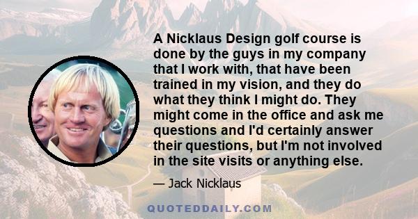 A Nicklaus Design golf course is done by the guys in my company that I work with, that have been trained in my vision, and they do what they think I might do. They might come in the office and ask me questions and I'd