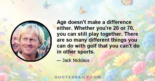 Age doesn't make a difference either. Whether you're 20 or 70, you can still play together. There are so many different things you can do with golf that you can't do in other sports.