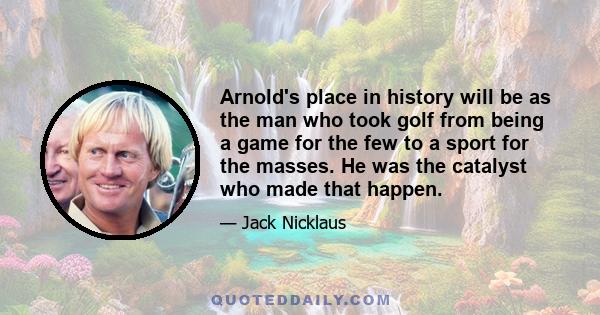 Arnold's place in history will be as the man who took golf from being a game for the few to a sport for the masses. He was the catalyst who made that happen.