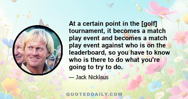 At a certain point in the [golf] tournament, it becomes a match play event and becomes a match play event against who is on the leaderboard, so you have to know who is there to do what you're going to try to do.