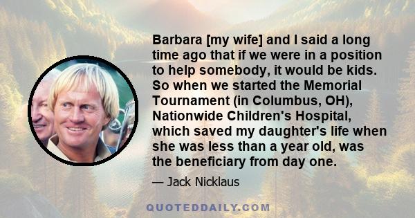 Barbara [my wife] and I said a long time ago that if we were in a position to help somebody, it would be kids. So when we started the Memorial Tournament (in Columbus, OH), Nationwide Children's Hospital, which saved my 