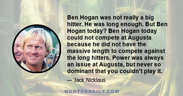 Ben Hogan was not really a big hitter. He was long enough. But Ben Hogan today? Ben Hogan today could not compete at Augusta because he did not have the massive length to compete against the long hitters. Power was