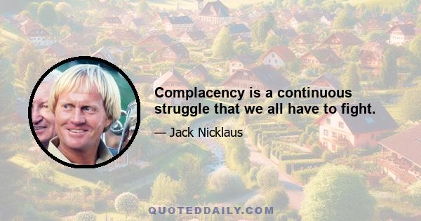 Complacency is a continuous struggle that we all have to fight.