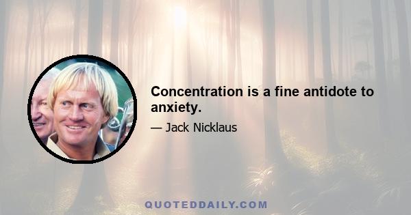 Concentration is a fine antidote to anxiety.