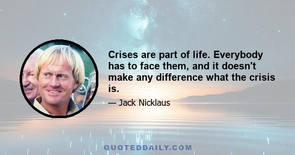 Crises are part of life. Everybody has to face them, and it doesn't make any difference what the crisis is.