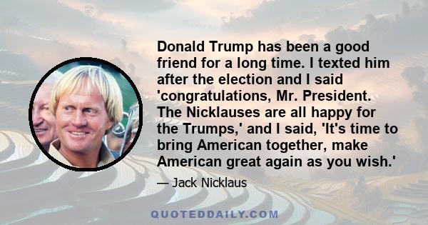 Donald Trump has been a good friend for a long time. I texted him after the election and I said 'congratulations, Mr. President. The Nicklauses are all happy for the Trumps,' and I said, 'It's time to bring American