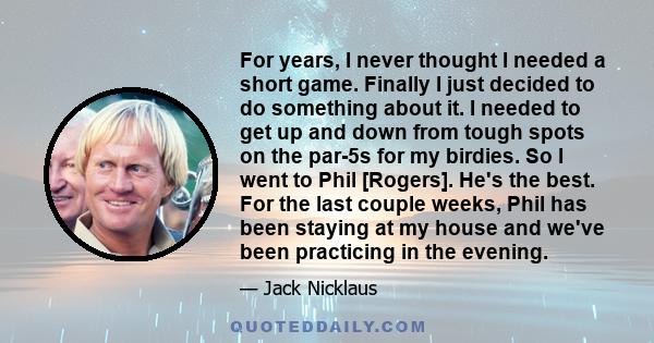 For years, I never thought I needed a short game. Finally I just decided to do something about it. I needed to get up and down from tough spots on the par-5s for my birdies. So I went to Phil [Rogers]. He's the best.