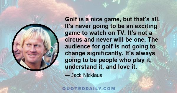 Golf is a nice game, but that's all. It's never going to be an exciting game to watch on TV. It's not a circus and never will be one. The audience for golf is not going to change significantly. It's always going to be