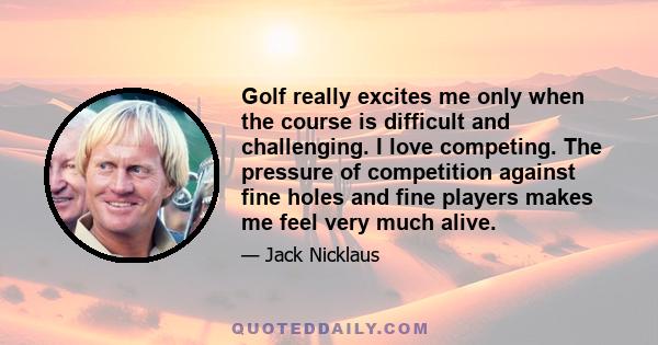 Golf really excites me only when the course is difficult and challenging. I love competing. The pressure of competition against fine holes and fine players makes me feel very much alive.