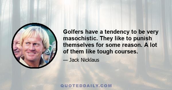 Golfers have a tendency to be very masochistic. They like to punish themselves for some reason. A lot of them like tough courses.