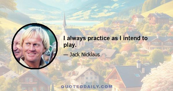 I always practice as I intend to play.