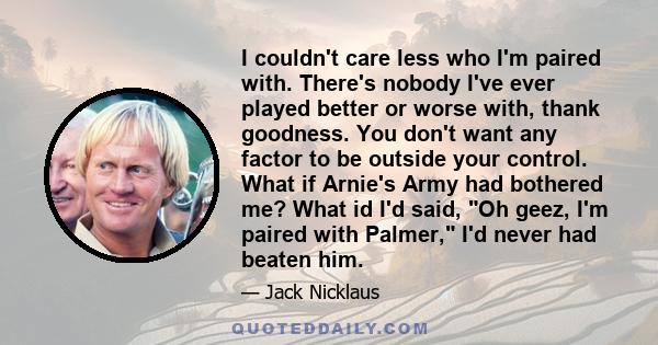 I couldn't care less who I'm paired with. There's nobody I've ever played better or worse with, thank goodness. You don't want any factor to be outside your control. What if Arnie's Army had bothered me? What id I'd