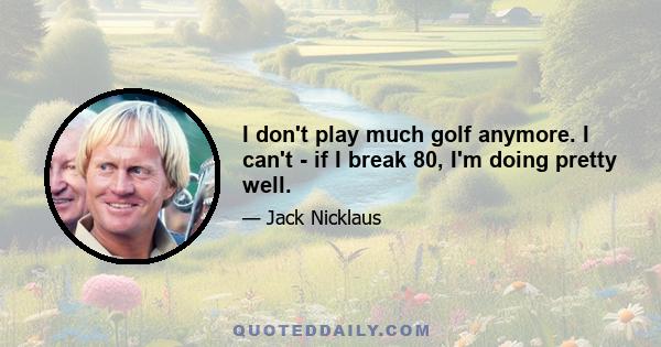 I don't play much golf anymore. I can't - if I break 80, I'm doing pretty well.