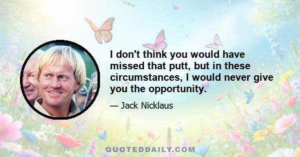 I don't think you would have missed that putt, but in these circumstances, I would never give you the opportunity.