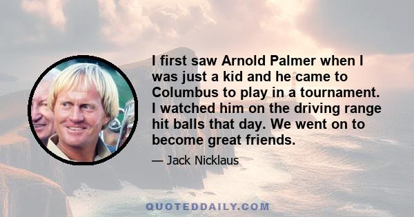 I first saw Arnold Palmer when I was just a kid and he came to Columbus to play in a tournament. I watched him on the driving range hit balls that day. We went on to become great friends.