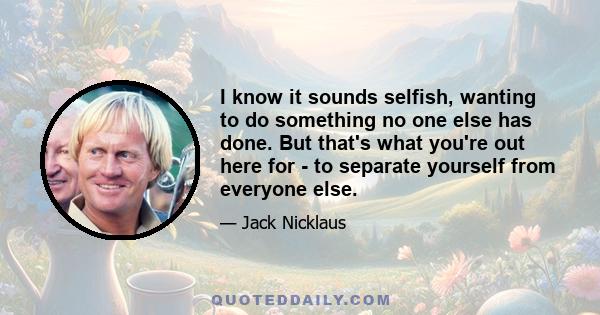 I know it sounds selfish, wanting to do something no one else has done. But that's what you're out here for - to separate yourself from everyone else.