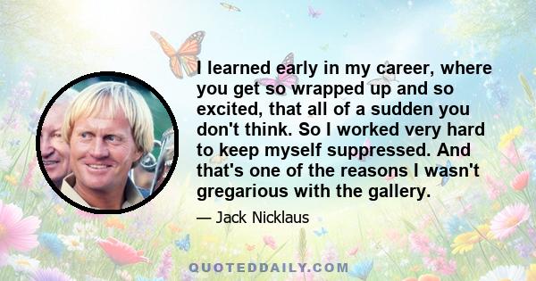 I learned early in my career, where you get so wrapped up and so excited, that all of a sudden you don't think. So I worked very hard to keep myself suppressed. And that's one of the reasons I wasn't gregarious with the 