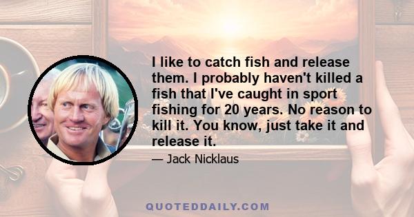 I like to catch fish and release them. I probably haven't killed a fish that I've caught in sport fishing for 20 years. No reason to kill it. You know, just take it and release it.