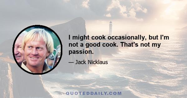 I might cook occasionally, but I'm not a good cook. That's not my passion.