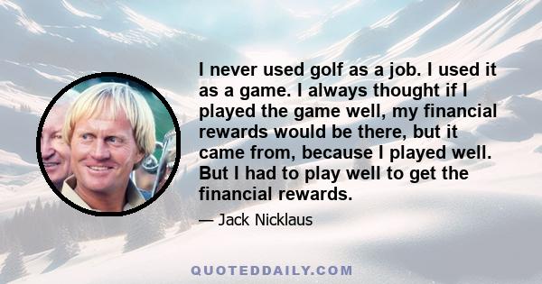 I never used golf as a job. I used it as a game. I always thought if I played the game well, my financial rewards would be there, but it came from, because I played well. But I had to play well to get the financial