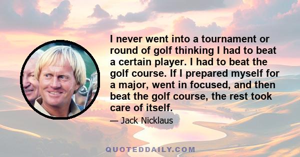 I never went into a tournament or round of golf thinking I had to beat a certain player. I had to beat the golf course. If I prepared myself for a major, went in focused, and then beat the golf course, the rest took