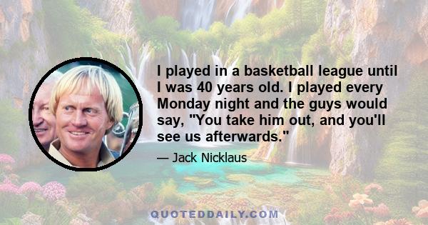 I played in a basketball league until I was 40 years old. I played every Monday night and the guys would say, You take him out, and you'll see us afterwards.