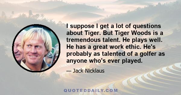 I suppose I get a lot of questions about Tiger. But Tiger Woods is a tremendous talent. He plays well. He has a great work ethic. He's probably as talented of a golfer as anyone who's ever played.