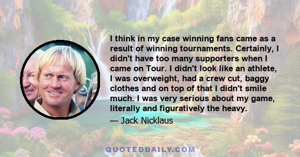 I think in my case winning fans came as a result of winning tournaments. Certainly, I didn't have too many supporters when I came on Tour. I didn't look like an athlete, I was overweight, had a crew cut, baggy clothes