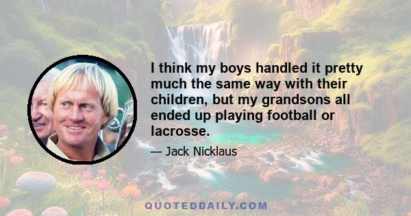 I think my boys handled it pretty much the same way with their children, but my grandsons all ended up playing football or lacrosse.