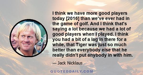 I think we have more good players today [2016] than we've ever had in the game of golf. And I think that's saying a lot because we had a lot of good players when I played. I think you had a bit of a lag in there for a