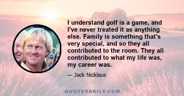 I understand golf is a game, and I've never treated it as anything else. Family is something that's very special, and so they all contributed to the room. They all contributed to what my life was, my career was.