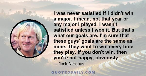 I was never satisfied if I didn't win a major. I mean, not that year or any major I played, I wasn't satisfied unless I won it. But that's what our goals are. I'm sure that these guys' goals are the same as mine. They