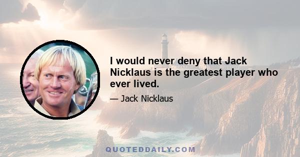 I would never deny that Jack Nicklaus is the greatest player who ever lived.