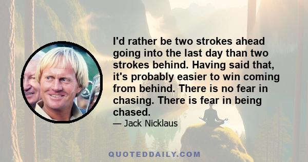 I'd rather be two strokes ahead going into the last day than two strokes behind. Having said that, it's probably easier to win coming from behind. There is no fear in chasing. There is fear in being chased.