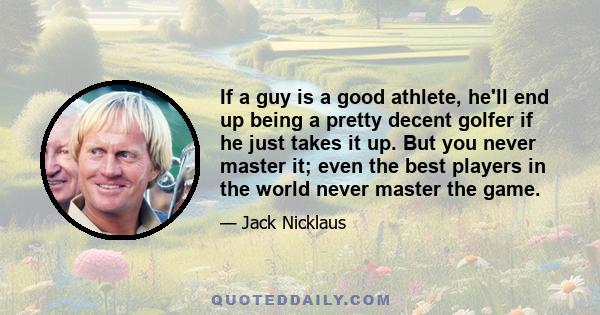 If a guy is a good athlete, he'll end up being a pretty decent golfer if he just takes it up. But you never master it; even the best players in the world never master the game.