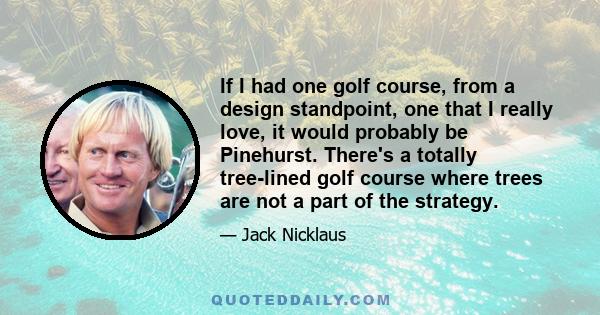 If I had one golf course, from a design standpoint, one that I really love, it would probably be Pinehurst. There's a totally tree-lined golf course where trees are not a part of the strategy.