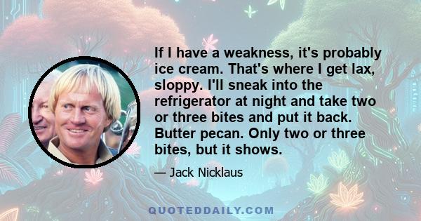 If I have a weakness, it's probably ice cream. That's where I get lax, sloppy. I'll sneak into the refrigerator at night and take two or three bites and put it back. Butter pecan. Only two or three bites, but it shows.