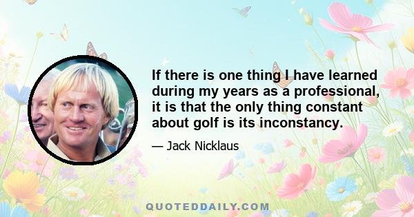 If there is one thing I have learned during my years as a professional, it is that the only thing constant about golf is its inconstancy.