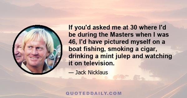 If you'd asked me at 30 where I'd be during the Masters when I was 46, I'd have pictured myself on a boat fishing, smoking a cigar, drinking a mint julep and watching it on television.